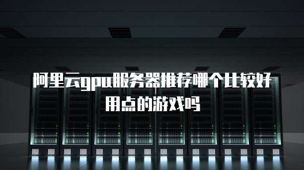 阿里云gpu服务器推荐哪个比较好用点的游戏吗