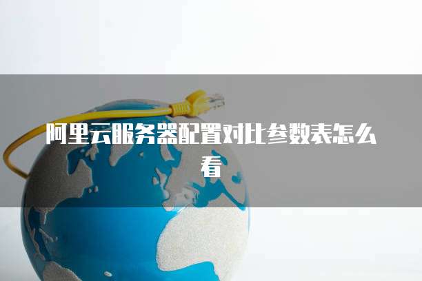 阿里云服务器配置对比参数表怎么看