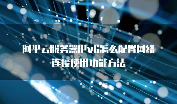 阿里云服务器IPv6怎么配置网络连接使用功能方法