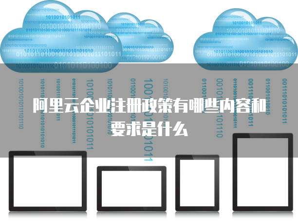 阿里云企业注册政策有哪些内容和要求是什么