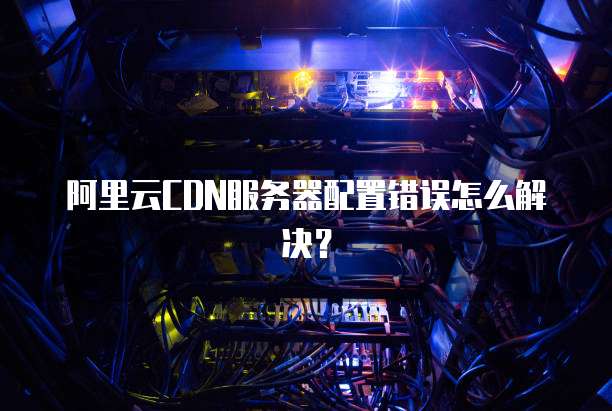 阿里云CDN服务器配置错误怎么解决?