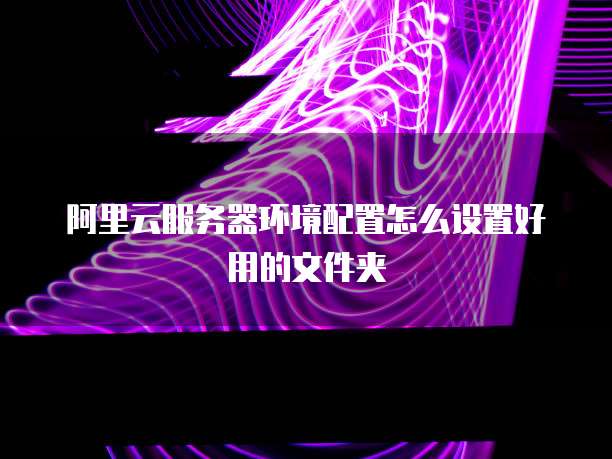 阿里云服务器环境配置怎么设置好用的文件夹