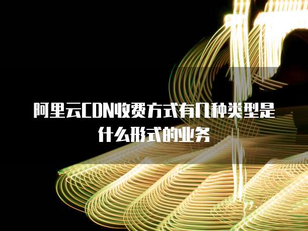 阿里云CDN收费方式有几种类型是什么形式的业务