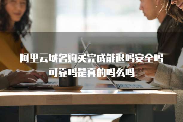阿里云域名购买完成能退吗安全吗可靠吗是真的吗么吗