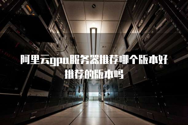 阿里云gpu服务器推荐哪个版本好推荐的版本吗