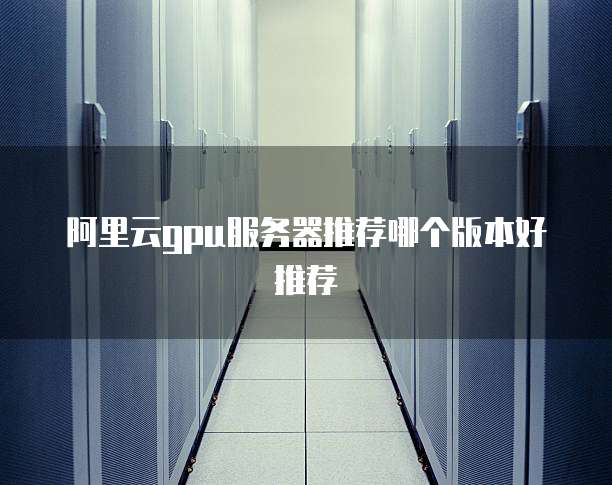 阿里云gpu服务器推荐哪个版本好推荐