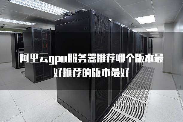 阿里云gpu服务器推荐哪个版本最好推荐的版本最好