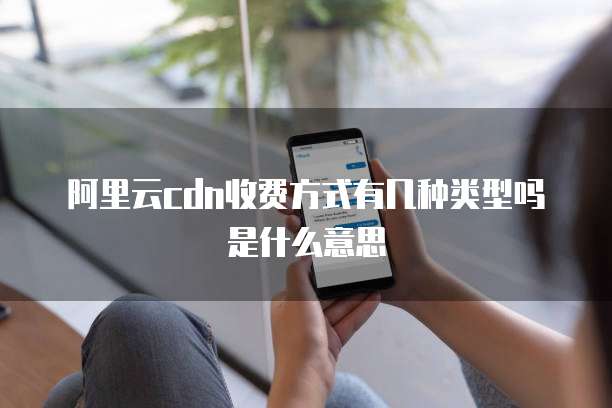 阿里云CDN收费方式有几种类型吗是什么意思