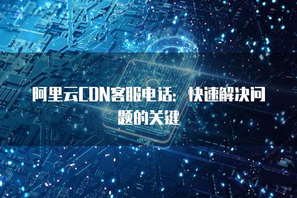 阿里云CDN客服电话:快速解决问题的关键