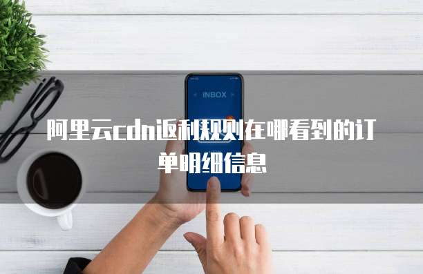 阿里云cdn返利规则在哪看到的订单明细信息