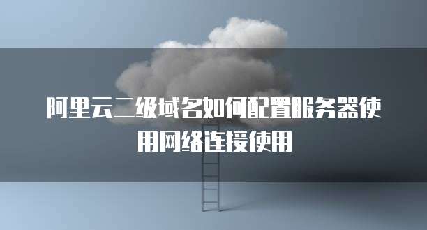 阿里云二级域名如何配置服务器使用网络连接使用