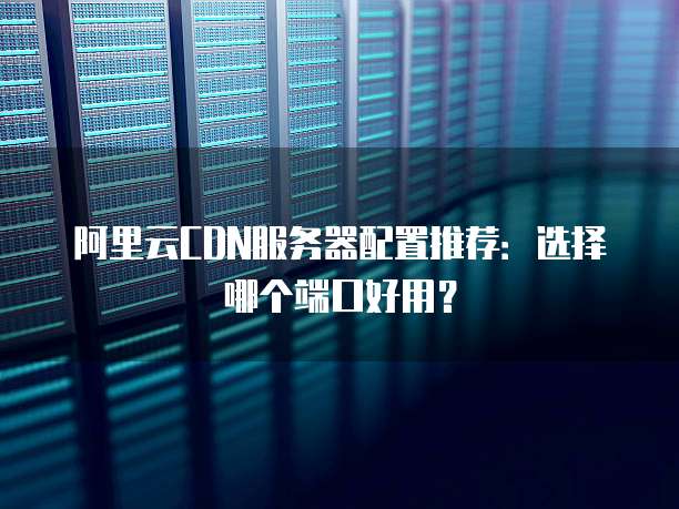 阿里云CDN服务器配置推荐:选择哪个端口好用?