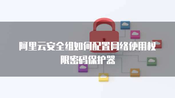 阿里云安全组如何配置网络使用权限密码保护器