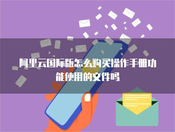 阿里云国际版怎么购买操作手册功能使用的文件吗