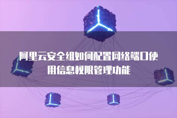阿里云安全组如何配置网络端口使用信息权限管理功能