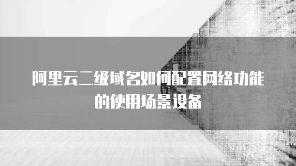 阿里云二级域名如何配置网络功能的使用场景设备