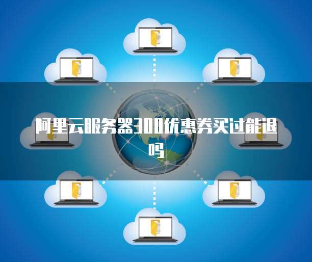 阿里云服务器300优惠券买过能退吗