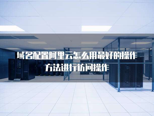 域名配置阿里云怎么用最好的操作方法进行访问操作