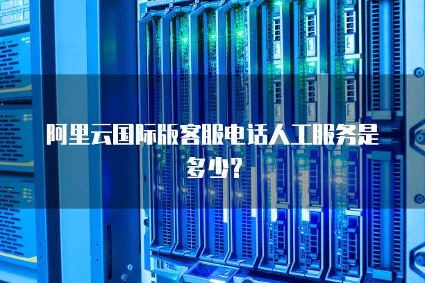 阿里云国际版客服电话人工服务是多少?