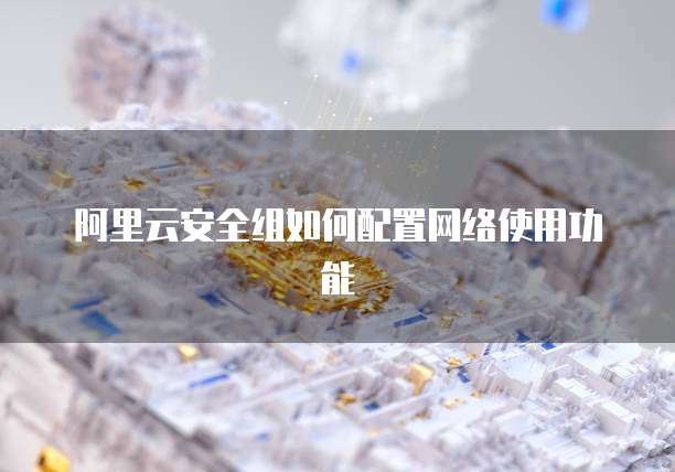 阿里云安全组如何配置网络使用功能
