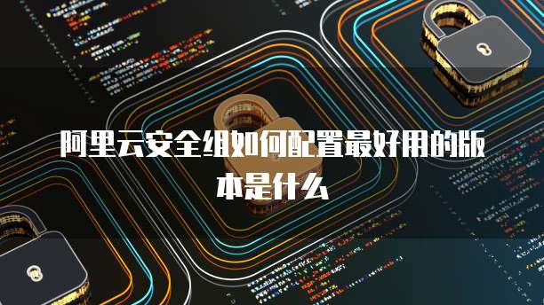 阿里云安全组如何配置最好用的版本是什么