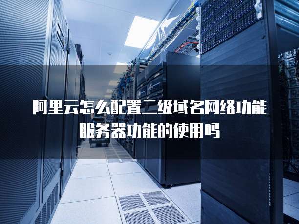 阿里云怎么配置二级域名网络功能服务器功能的使用吗