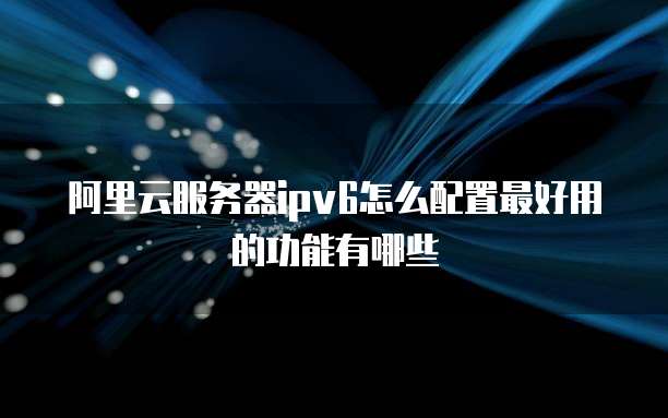 阿里云服务器ipv6怎么配置最好用的功能有哪些