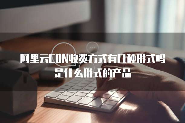 阿里云CDN收费方式有几种形式吗是什么形式的产品