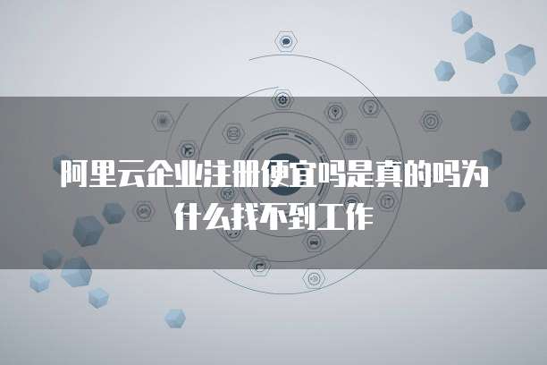 阿里云企业注册便宜吗是真的吗为什么找不到工作