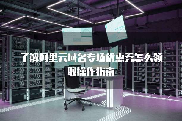 了解阿里云域名专场优惠券怎么领取操作指南
