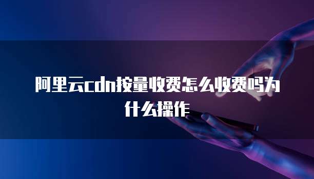 阿里云cdn按量收费怎么收费吗为什么操作