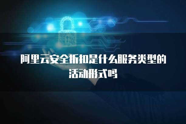 阿里云安全折扣是什么服务类型的活动形式吗
