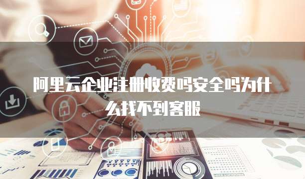 阿里云企业注册收费吗安全吗为什么找不到客服