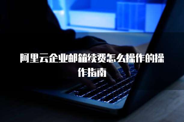 阿里云企业邮箱续费怎么操作的操作指南