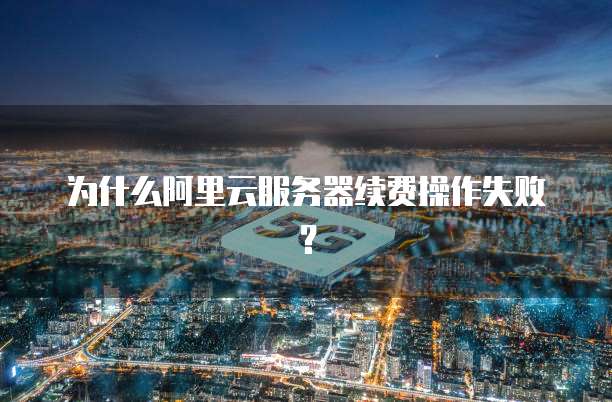 为什么阿里云服务器续费操作失败?
