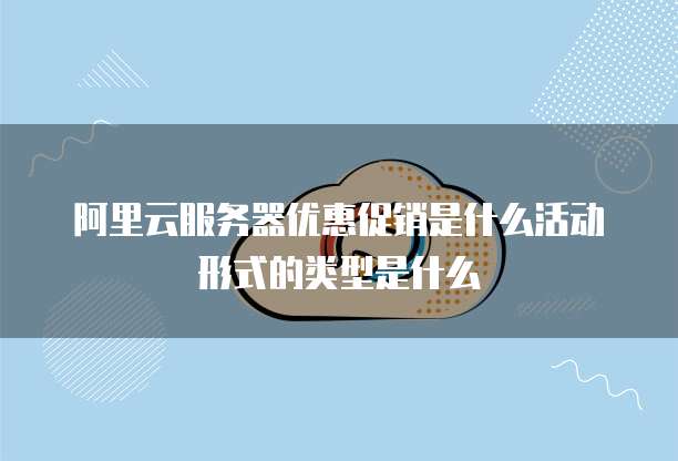 阿里云服务器优惠促销是什么活动形式的类型是什么