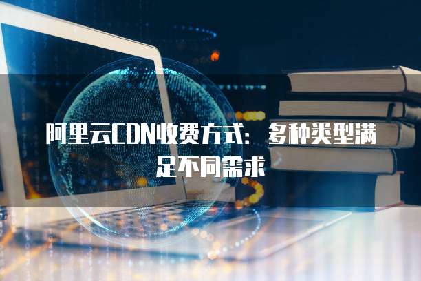 阿里云CDN收费方式：多种类型满足不同需求