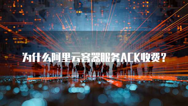 为什么阿里云容器服务ACK收费?