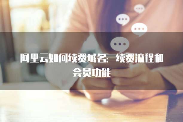 阿里云如何续费域名：续费流程和会员功能