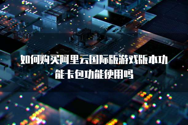 如何购买阿里云国际版游戏版本功能卡包功能使用吗