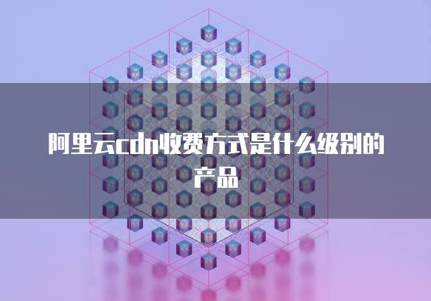 阿里云cdn收费方式是什么级别的产品