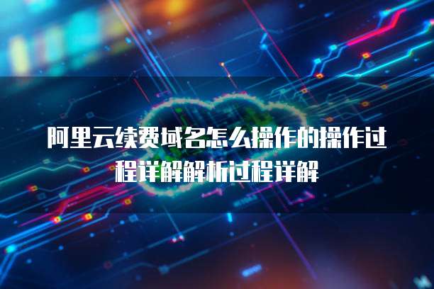 阿里云续费域名怎么操作的操作过程详解解析过程详解