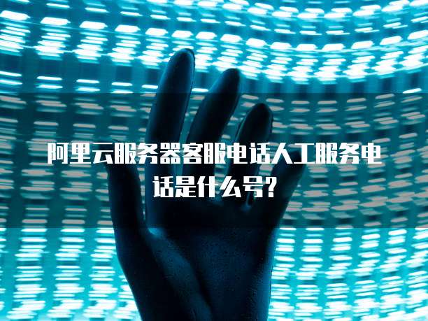 阿里云服务器客服电话人工服务电话是什么号?