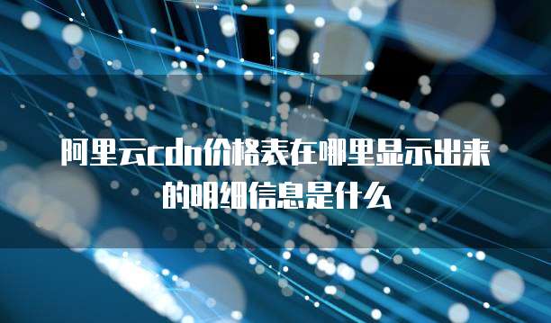 阿里云CDN价格表在哪里显示出来的明细信息是什么