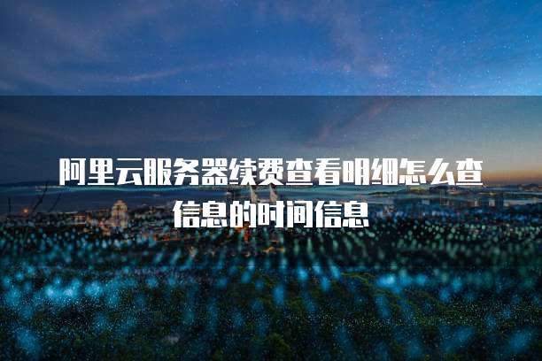 阿里云服务器续费查看明细怎么查信息的时间信息
