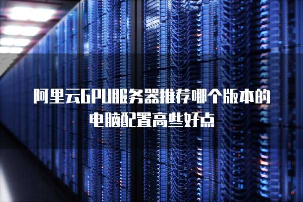 阿里云GPU服务器推荐哪个版本的电脑配置高些好点