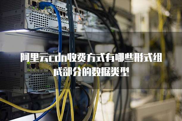 阿里云cdn收费方式有哪些形式组成部分的数据类型
