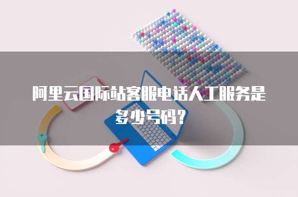 阿里云国际站客服电话人工服务是多少号码?