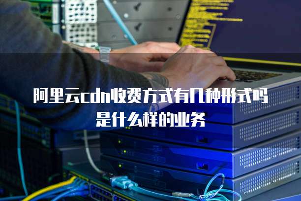 阿里云cdn收费方式有几种形式吗是什么样的业务
