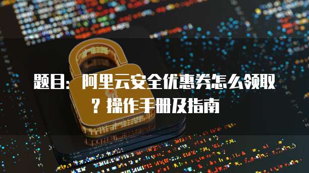 题目:阿里云安全优惠券怎么领取?操作手册及指南
